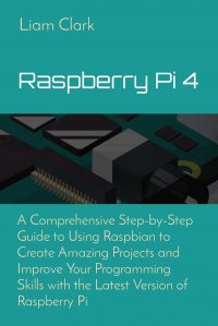 Raspberry Pi 4. A Comprehensive Step-by-Step Guide to Using Raspbian to Create Amazing Projects and Improve Your Programming Skills with the Latest Version of Raspberry Pi