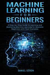 Machine Learning for Beginners. A Step-by-Step Guide to Learning and Mastering Machine Learning for Absolute Beginners with Real Examples