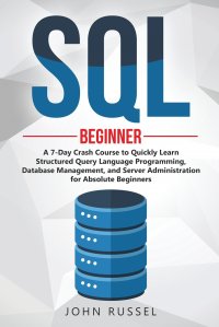 SQL. A 7-Day Crash Course to Quickly Learn Structured Query Language Programming, Database Management, and Server Administration for Absolute Beginners