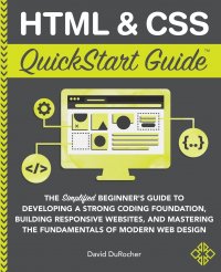 HTML and CSS QuickStart Guide. The Simplified Beginners Guide to Developing a Strong Coding Foundation, Building Responsive Websites, and Mastering the Fundamentals of Modern Web Design