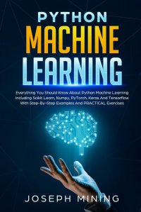 Python Machine Learning. Everything You Should Know About Python Machine Learning Including Scikit Learn, Numpy, PyTorch, Keras And Tensorflow With Step-By-Step Examples And PRACTICAL Exercis