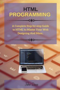 HTML PROGRAMMING. A Complete Step-by-step Guide to HTML to Master Your Web Designing And More