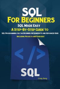 SQL For Beginners. SQL Made Easy; A Step-By-Step Guide to SQL Programming for the Beginner, Intermediate and Advanced User (Including Projects and Exercises)