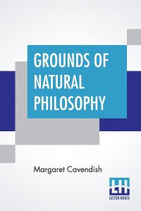 Grounds Of Natural Philosophy. Divided Into Thirteen Parts With An Appendix Containing Five Parts The Second Edition, Much Altered From The First, Which Went Under The Name Of Philosophical A