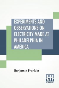 Experiments And Observations On Electricity Made At Philadelphia In America. And Communicated In Several Letters To Mr. P. Collinson, Of London