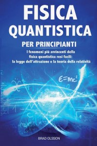 FISICA QUANTISTICA PER PRINCIPIANTI. I fenomeni piu avvincenti della fisica quantistica resi facili: la legge dell'attrazione e la teoria della relativita