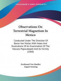 Observations On Terrestrial Magnetism In Mexico. Conducted Under The Direction Of Baron Von Muller, With Notes And Illustrations Of An Examination Of The Volcano Popocatepetl And Its Vicinity