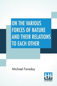 On The Various Forces Of Nature And Their Relations To Each Other. A Course Of Lectures Delivered Before A Juvenile Audience At The Royal Institution Edited By William Crookes, F.C.S