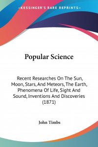 Popular Science. Recent Researches On The Sun, Moon, Stars, And Meteors, The Earth, Phenomena Of Life, Sight And Sound, Inventions And Discoveries (1871)