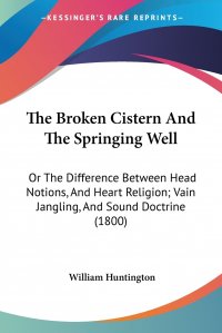 The Broken Cistern And The Springing Well. Or The Difference Between Head Notions, And Heart Religion; Vain Jangling, And Sound Doctrine (1800)