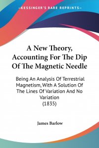 A New Theory, Accounting For The Dip Of The Magnetic Needle. Being An Analysis Of Terrestrial Magnetism, With A Solution Of The Lines Of Variation And No Variation (1835)