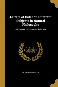 Letters of Euler on Different Subjects in Natural Philosophy. Addressed to a German Princess