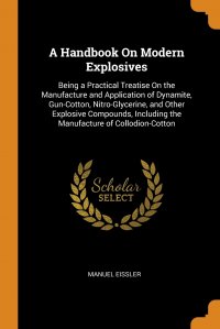 A Handbook On Modern Explosives. Being a Practical Treatise On the Manufacture and Application of Dynamite, Gun-Cotton, Nitro-Glycerine, and Other Explosive Compounds, Including the Manufactu