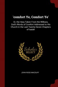 'comfort Ye, Comfort Ye'. Or, the Harp Taken From the Willows, God's Words of Comfort Addressed to His Church in the Last Twenty-Seven Chapters of Isaiah