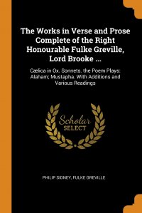 The Works in Verse and Prose Complete of the Right Honourable Fulke Greville, Lord Brooke ... Caelica in Ox. Sonnets. the Poem Plays: Alaham; Mustapha. With Additions and Various Readings