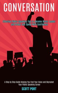 Conversation. Effective Public Speaking Tips to Become Better Leader and Orator and Speak With Confidence (A Step by Step Guide Helping You Find Your Voice and Skyrocket Your Public Speaking