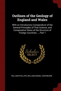 Outlines of the Geology of England and Wales. With an Introductory Compendium of the General Principles of That Science, and Comparative Views of the Structure of Foreign Countries ..., Part