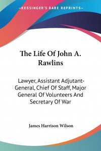 The Life Of John A. Rawlins. Lawyer, Assistant Adjutant-General, Chief Of Staff, Major General Of Volunteers And Secretary Of War