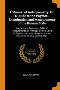 A Manual of Antropometry; Or, a Guide to the Physical Examination and Measurement of the Human Body. Containing a Systematic Table of Measurements, an Anthropometrical Chart Or Register, and