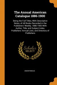 The Annual American Catalogue 1886-1900. Being the Full Titles, With Descriptive Notes, of All Books Recorded in the Publishers' Weekly, 1886-1900 With Author, Title, and Subject Index,