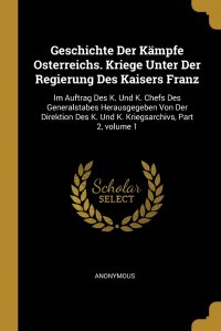 Geschichte Der Kampfe Osterreichs. Kriege Unter Der Regierung Des Kaisers Franz. Im Auftrag Des K. Und K. Chefs Des Generalstabes Herausgegeben Von Der Direktion Des K. Und K. Kriegsarchivs,