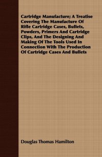 Cartridge Manufacture; A Treatise Covering The Manufacture Of Rifle Cartridge Cases, Bullets, Powders, Primers And Cartridge Clips, And The Designing And Making Of The Tools Used In Connectio