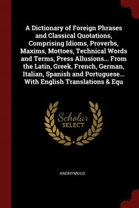 A Dictionary of Foreign Phrases and Classical Quotations, Comprising Idioms, Proverbs, Maxims, Mottoes, Technical Words and Terms, Press Allusions... From the Latin, Greek, French, German, It