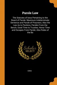 Parole Law. The Statutes of Iowa Pertaining to the Board of Parole: Maximum Indeterminate Sentence and Parole of Prisoners; Also the Law As to Pardons, Paroles From the Bench, Good Time to Tr