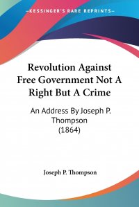 Revolution Against Free Government Not A Right But A Crime. An Address By Joseph P. Thompson (1864)