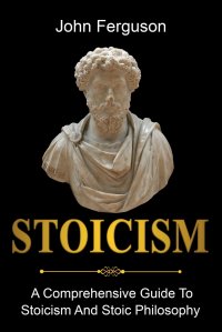 Stoicism. A Comprehensive Guide To Stoicism and Stoic Philosophy