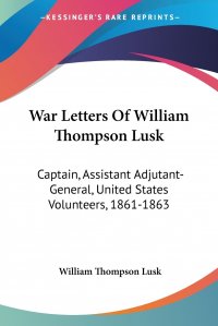 War Letters Of William Thompson Lusk. Captain, Assistant Adjutant-General, United States Volunteers, 1861-1863