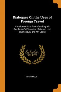 Dialogues On the Uses of Foreign Travel. Considered As a Part of an English Gentleman's Education: Between Lord Shaftesbury and Mr. Locke