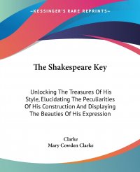 The Shakespeare Key. Unlocking The Treasures Of His Style, Elucidating The Peculiarities Of His Construction And Displaying The Beauties Of His Expression