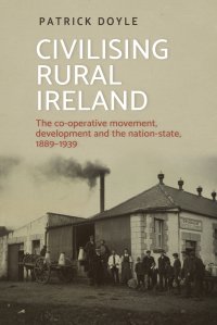 Civilising rural Ireland. The co-operative movement, development and the nation-state, 1889-1939