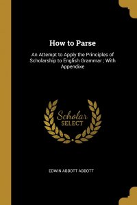 How to Parse. An Attempt to Apply the Principles of Scholarship to English Grammar ; With Appendixe