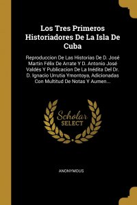 Los Tres Primeros Historiadores De La Isla De Cuba. Reproduccion De Las Historias De D. Jose Martin Felix De Arrate Y D. Antonio Jose Valdes Y Publicacion De La Inedita Del Dr. D. Ignacio Urr