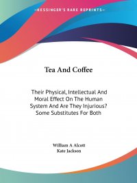 Tea And Coffee. Their Physical, Intellectual And Moral Effect On The Human System And Are They Injurious? Some Substitutes For Both