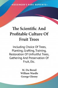 The Scientific And Profitable Culture Of Fruit Trees. Including Choice Of Trees, Planting, Grafting, Training, Restoration Of Unfruitful Trees, Gathering And Preservation Of Fruit, Etc