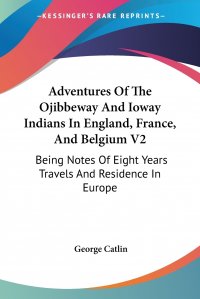 Adventures Of The Ojibbeway And Ioway Indians In England, France, And Belgium V2. Being Notes Of Eight Years Travels And Residence In Europe