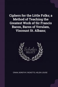 Ciphers for the Little Folks; a Method of Teaching the Greatest Work of Sir Francis Bacon, Baron of Verulam, Viscount St. Albans;