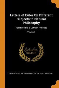 Letters of Euler On Different Subjects in Natural Philosophy. Addressed to a German Princess; Volume 1