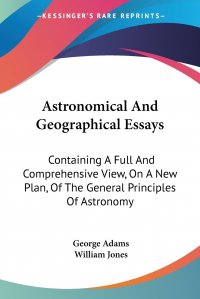 Astronomical And Geographical Essays. Containing A Full And Comprehensive View, On A New Plan, Of The General Principles Of Astronomy