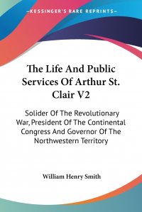 The Life And Public Services Of Arthur St. Clair V2. Solider Of The Revolutionary War, President Of The Continental Congress And Governor Of The Northwestern Territory