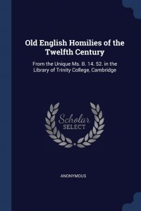 Old English Homilies of the Twelfth Century. From the Unique Ms. B. 14. 52. in the Library of Trinity College, Cambridge