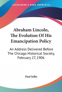 Abraham Lincoln, The Evolution Of His Emancipation Policy. An Address Delivered Before The Chicago Historical Society, February 27, 1906