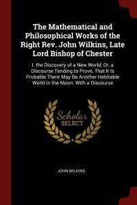 The Mathematical and Philosophical Works of the Right Rev. John Wilkins, Late Lord Bishop of Chester. I. the Discovery of a New World; Or, a Discourse Tending to Prove, That It Is Probable Th