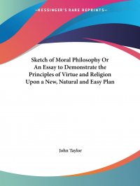 Sketch of Moral Philosophy Or An Essay to Demonstrate the Principles of Virtue and Religion Upon a New, Natural and Easy Plan