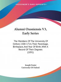 Alumni Oxoniensis V3, Early Series. The Members Of The University Of Oxford, 1500-1714, Their Parentage, Birthplace, And Year Of Birth, With A Record Of Their Degrees (1891)