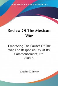 Review Of The Mexican War. Embracing The Causes Of The War, The Responsibility Of Its Commencement, Etc. (1849)