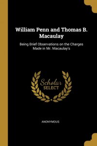 William Penn and Thomas B. Macaulay. Being Brief Observations on the Charges Made in Mr. Macaulay's